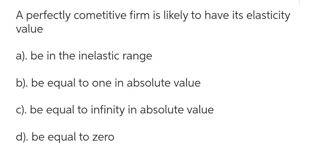 A perfectly cometitive firm is likely to have its elasticity
value
a). be in the inelastic range
b). be equal to one in absolute value
c). be equal to infinity in absolute value
d). be equal to zero
