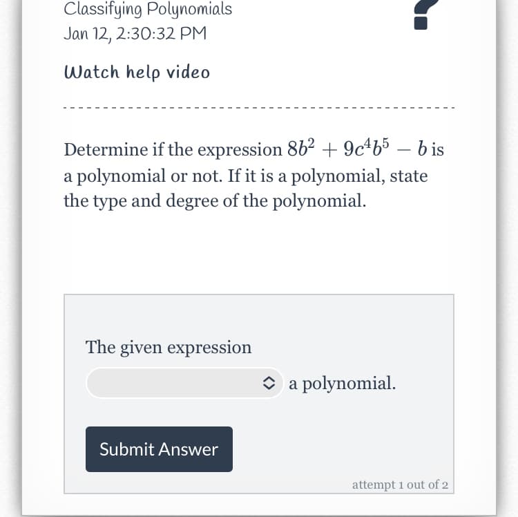 Classifying Polynomials
Jan 12, 2:30:32 PM
Watch help video
Determine if the expression 862 + 9c+b5 – b is
-
a polynomial or not. If it is a polynomial, state
the type and degree of the polynomial.
The given expression
O a polynomial.
Submit Answer
attempt 1 out of 2
