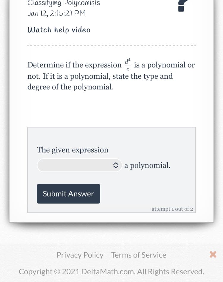 Classitying Polynomials
Jan 12, 2:15:21 PM
Watch help video
Determine if the expression is a polynomial or
not. If it is a polynomial, state the type and
degree of the polynomial.
The given expression
O a polynomial.
Submit Answer
attempt 1 out of 2
Privacy Policy Terms of Service
Copyright © 2021 DeltaMath.com. All Rights Reserved.
