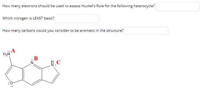 How many electrons should be used to assess Huckel's Rule for the following heterocycle?
Which nitrogen is LEAST basic?
How many carbons would you consider to be aromatic in the structure?
HN A
B
N.C
