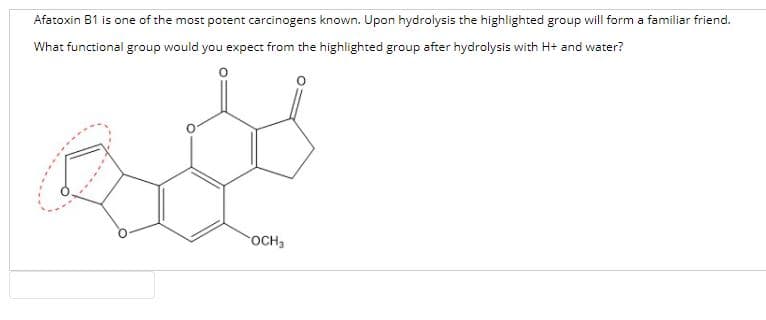 Afatoxin B1 is one of the most potent carcinogens known. Upon hydrolysis the highlighted group will form a familiar friend.
What functional group would you expect from the highlighted group after hydrolysis with H+ and water?
OCH,
