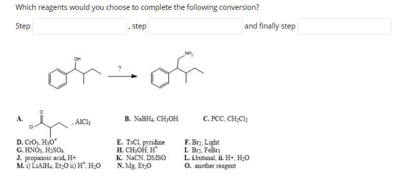 Which reagents would you choose to complete the following conversion?
Step
step
and finally step
of
NH,
or
OH
A.
, AICI;
B. NABH4, CH3OH
C. PCC, CH,Cl2
D. CrO3, H;0*
G. HNO3, H;SO4
J. propanoic acid, H+
M. i) LIAIH4, Et,O i) H", H20
E. TSCI, pyridine
H. CH;OH, H*
K. NACN, DMSO
N. Mg, Et,0
F. Brz, Light
I. Brz, FeBr;
L. i.butanal, ii. H+, H20
O. another reagent
