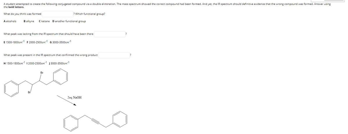 A student attempted to create the following conjugated compound via a double elimination. The mass spectrum showed the correct compound had been formed. And yet, the IR spectrum should definitive evidence that the wrong compound was formed. Answer using
the bold letters.
What do you think was formed
? Which functional group?
A alcohols
B alkyne
C ketone
D another functional group
What peak was lacking from the IR spectrum that should have been there
E 1500-1800cm1 F 2000-2500cm-1 G 3000-3500cm1
What peak was present in the IR spectrum that confirmed the wrong product
H 1500-1800cm1 I 2000-2500cm1 J 3000-3500cm1
Br
2eq NaOH
