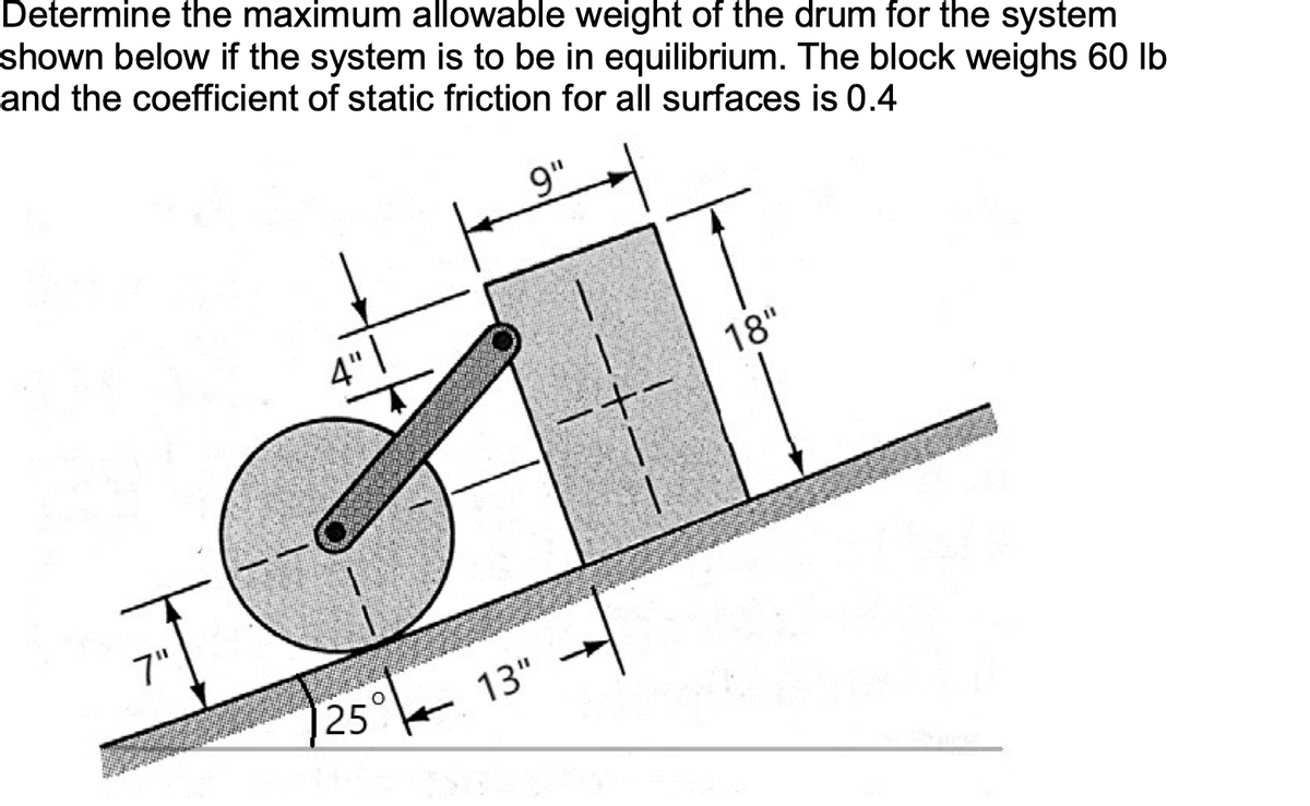 Determine the maximum allowable weight of the drum for the system
shown below if the system is to be in equilibrium. The block weighs 60 lb
and the coefficient of static friction for all surfaces is 0.4
7"
4"
25
O
9"
13"
18"