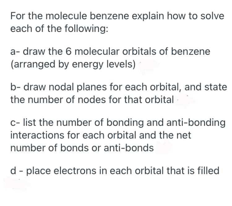 For the molecule benzene explain how to solve
each of the following:
a- draw the 6 molecular orbitals of benzene
(arranged by energy levels)
b- draw nodal planes for each orbital, and state
the number of nodes for that orbital
c- list the number of bonding and anti-bonding
interactions for each orbital and the net
number of bonds or anti-bonds
d - place electrons in each orbital that is filled
