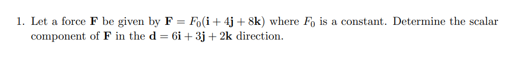 1. Let a force F be given by F = Fo(i+4j+ 8k) where Fo is a constant. Determine the scalar
component of F in the d = 6i + 3j + 2k direction.
