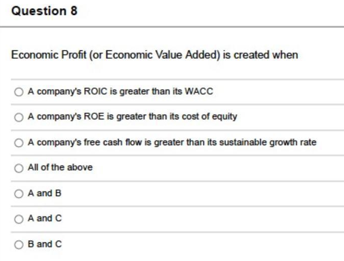 Question 8
Economic Profit (or Economic Value Added) is created when
O A company's ROIC is greater than its WACC
A company's ROE is greater than its cost of equity
O A company's free cash flow is greater than its sustainable growth rate
All of the above
A and B
A and C
B and C
