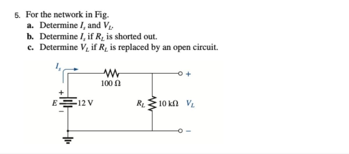 5. For the network in Fig.
a. Determine I, and V1.
b. Determine I, if R, is shorted out.
c. Determine V, if Rµ is replaced by an open circuit.
100 N
+
E 12 V
RL
10 kn VL
