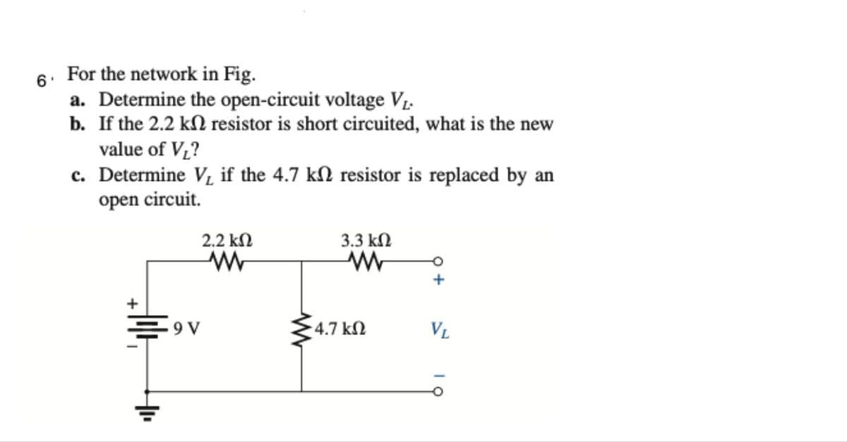 6. For the network in Fig.
a. Determine the open-circuit voltage V1.
b. If the 2.2 kN resistor is short circuited, what is the new
value of V,?
c. Determine V, if the 4.7 kN resistor is replaced by an
open circuit.
2.2 kN
3.3 kN
+
4.7 kN
VL
