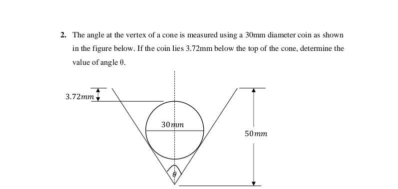 2. The angle at the vertex of a cone is measured using a 30mm diameter coin as shown
in the figure below. If the coin lies 3.72mm below the top of the cone, determine the
value of angle 0.
3.72mm
30mmm
50mm
