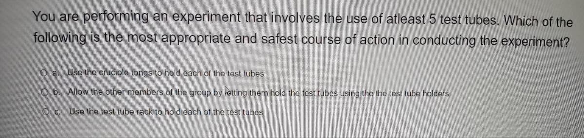 You are performing an experiment that involves the use of atleast 5 test tubes. Which of the
following is the most appropriate and safest course of action in conducting the experiment?
O
a Use the crucible tongs to hold each of the test tubes
Allow the other members of the group by letting them hold the test tubes using the the test tube holders
Use the test tube rack to hold each of the test tubes