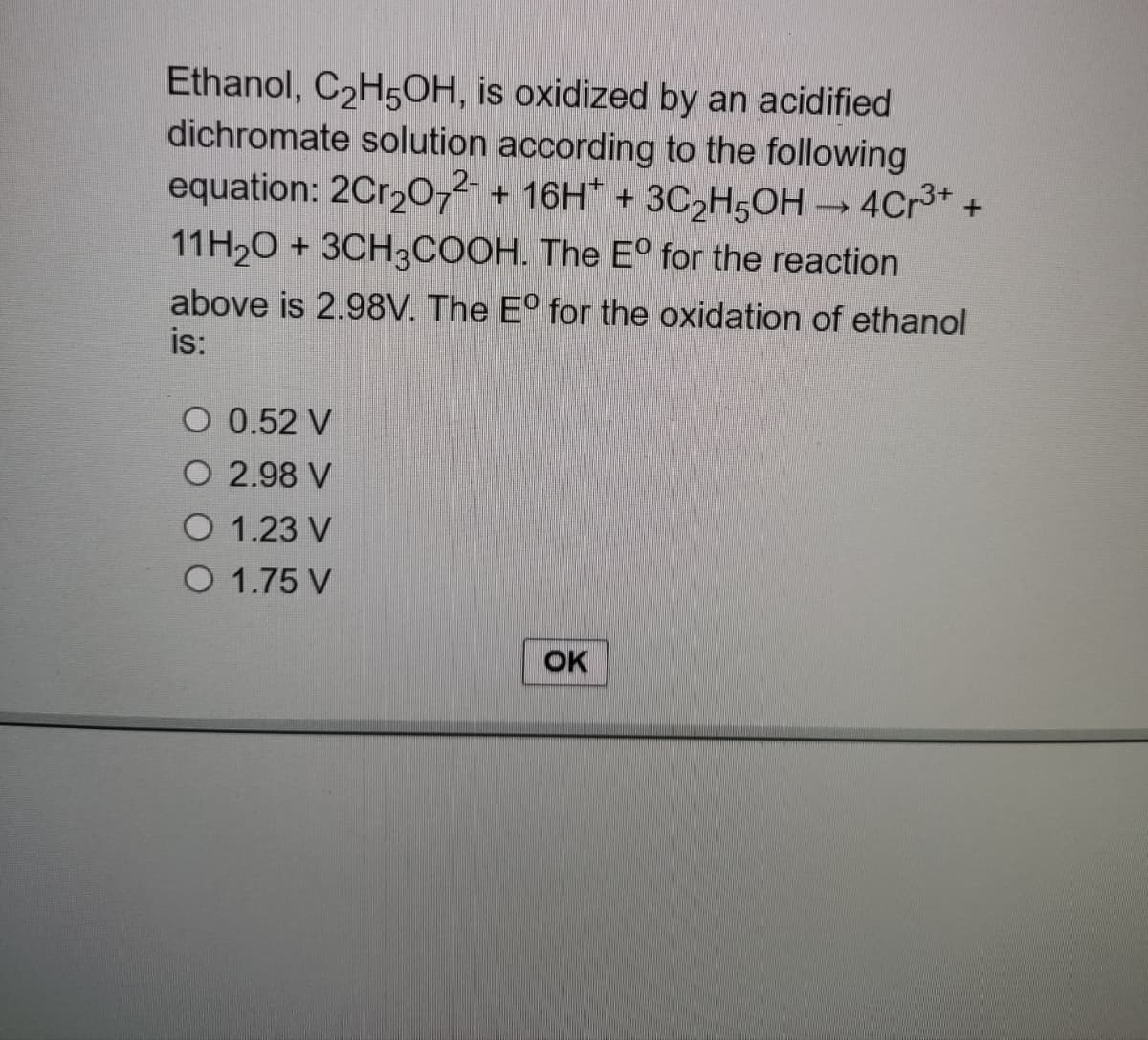 Ethanol, C₂H5OH, is oxidized by an acidified
dichromate solution according to the following
equation: 2Cr₂O72- + 16H+ + 3C₂H5OH → 4Cr³+ +
11H₂O + 3CH3COOH. The Eº for the reaction
above is 2.98V. The Eº for the oxidation of ethanol
is:
O 0.52 V
O 2.98 V
O 1.23 V
O 1.75 V
OK