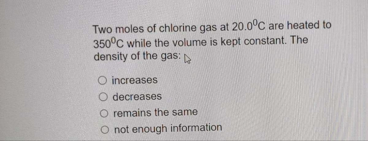 Two moles of chlorine gas at 20.0°C are heated to
350°C while the volume is kept constant. The
density of the gas:
increases
decreases
O remains the same
O not enough information
