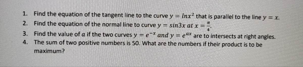 1. Find the equation of the tangent line to the curve y = lnx² that is parallel to the line y = X.
2. Find the equation of the normal line to curve y = sin3x at x = ?!
3. Find the value of a if the two curves y = e-* and y = eª* are to intersects at right angles.
4. The sum of two positive numbers is 50. What are the numbers if their product is to be
maximum?