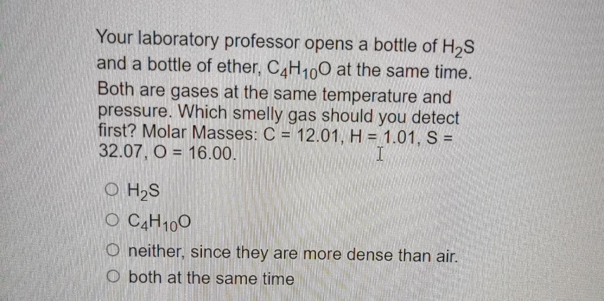 Your laboratory professor opens a bottle of H₂S
and a bottle of ether, C4H10O at the same time.
Both are gases at the same temperature and
pressure. Which smelly gas should you detect
first? Molar Masses: C = 12.01, H = 1.01, S =
32.07, O = 16.00.
I
OH₂S
OC₂H₁00
Oneither, since they are more dense than air.
Oboth at the same time