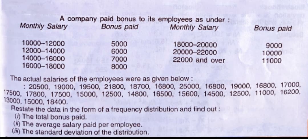 A company paid bonus to its employees as under:
Monthly Salary
Monthly Salary
Bonus paid
Bonus paid
10000-12000
12000-14000
14000-16000
16000-18000
5000
6000
7000
8000
18000-20000
20000-22000
22000 and over
9000
10000
11000
The actual salaries of the employees were as given below:
: 20500, 19000, 19500, 21800, 18700, 16800, 25000, 16800, 19000, 16800, 17000,
7500, 17800, 17500, 15000, 12500, 14800, 16500, 15600, 14500, 12500, 11000, 16200,
13000, 15000, 18400.
Restate the data in the form of a frequency distribution and find out:
(1) The total bonus paid.
O The average salary paid per employee.
(ii) The standard deviation of the distribution.
