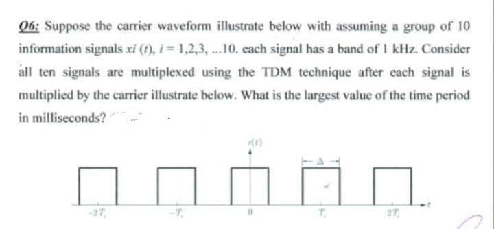 06: Suppose the carrier waveform illustrate below with assuming a group of 10
information signals xi (t), i = 1,2,3, .10. each signal has a band of 1 kHz. Consider
all ten signals are multiplexed using the TDM technique after each signal is
multiplied by the carrier illustrate below. What is the largest value of the time period
in milliseconds?
2T
-27
-T.
