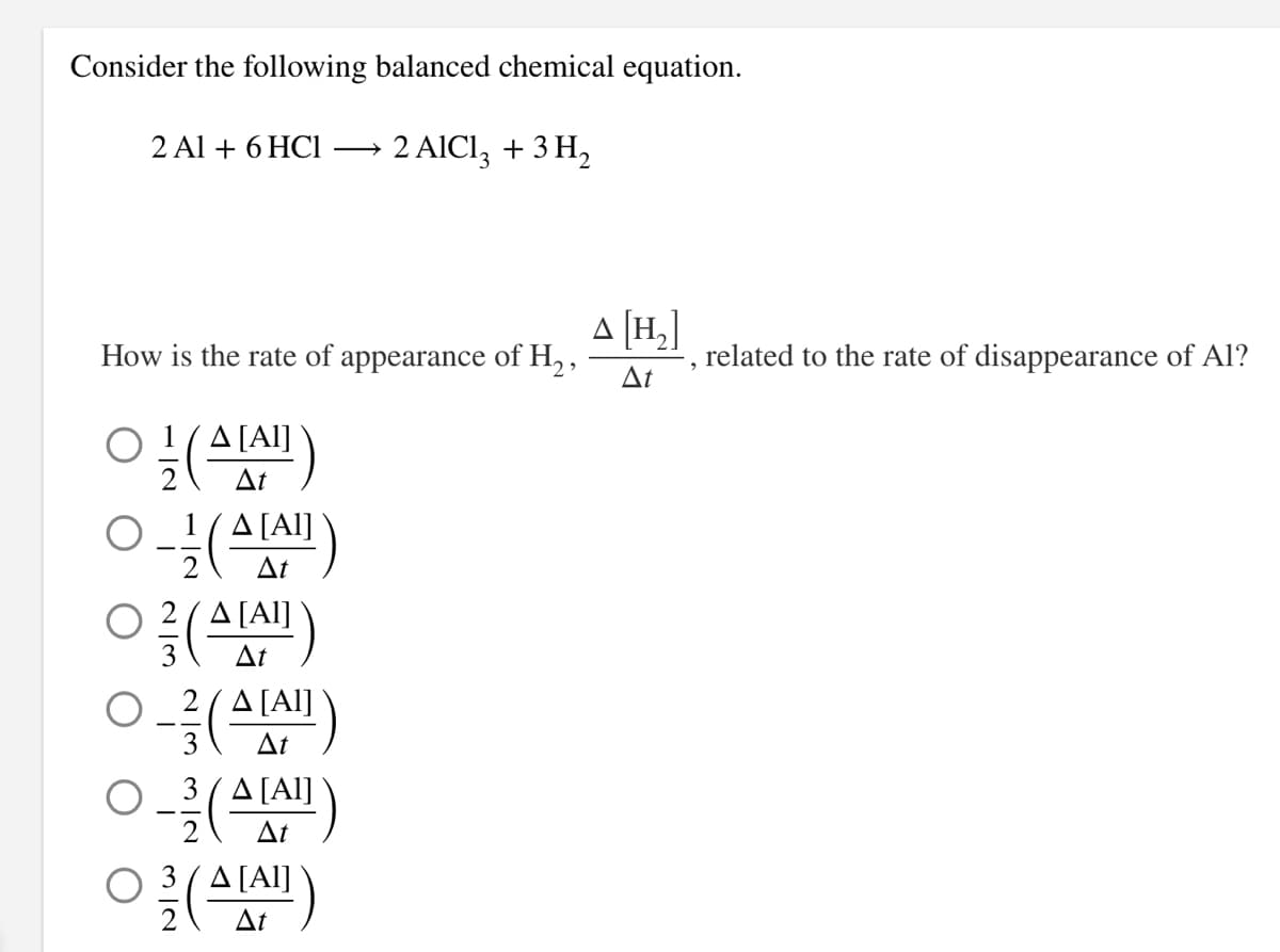 Consider the following balanced chemical equation.
2 Al + 6 HC1
2 AICI, + 3 H,
A [H,]
How is the rate of appearance of H2,
Δ
related to the rate of disappearance of Al?
Ο 1 (ΔAl]
At
1(A [Al]
At
O 2(A[Al]
At
2 (A[Al]
At
O_3(A[Al]
Δ
(
O 3(A[Al]
At
