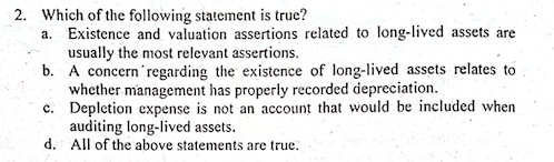 2. Which of the following statement is true?
a. Existence and valuation assertions related to long-lived assets are
usually the most relevant assertions.
b. A concern'regarding the existence of long-lived assets relates to
whether management has properly recorded depreciation.
c. Depletion expense is not an account that would be included when
auditing long-lived assets.
d. All of the above statements are true.
