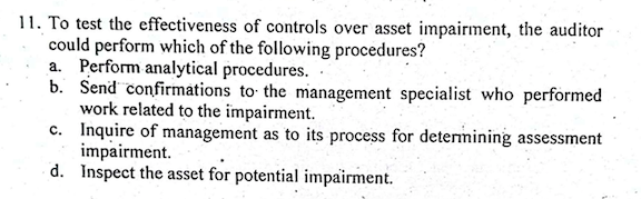 11. To test the effectiveness of controls over asset impairment, the auditor
could perform which of the following procedures?
a. Perform analytical procedures.
b. Send confirmations to the management specialist who performed
work related to the impairment.
c. Inquire of management as to its process for determining assessment
impairment.
d. Inspect the asset for potential impairment.
