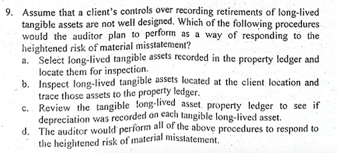 9. Assume that a client's controls over recording retirements of long-lived
tangible assets are not well designed. Which of the following procedures-
would the auditor plan to perform as a way of responding to the
heightened risk of material misstatement?
a. Select long-lived tangibie assets recorded in the property ledger and
locate them for inspection.
b. Inspect long-lived tangible assets located at the client location and
trace those assets to the property ledger.
c. Review the tangible long-lived asset, property ledger to see if
depreciation was recorded on cach tangible long-lived asset.
d. The auditor would perform all of the above procedures to respond to
the heightened risk of material misstatement.
