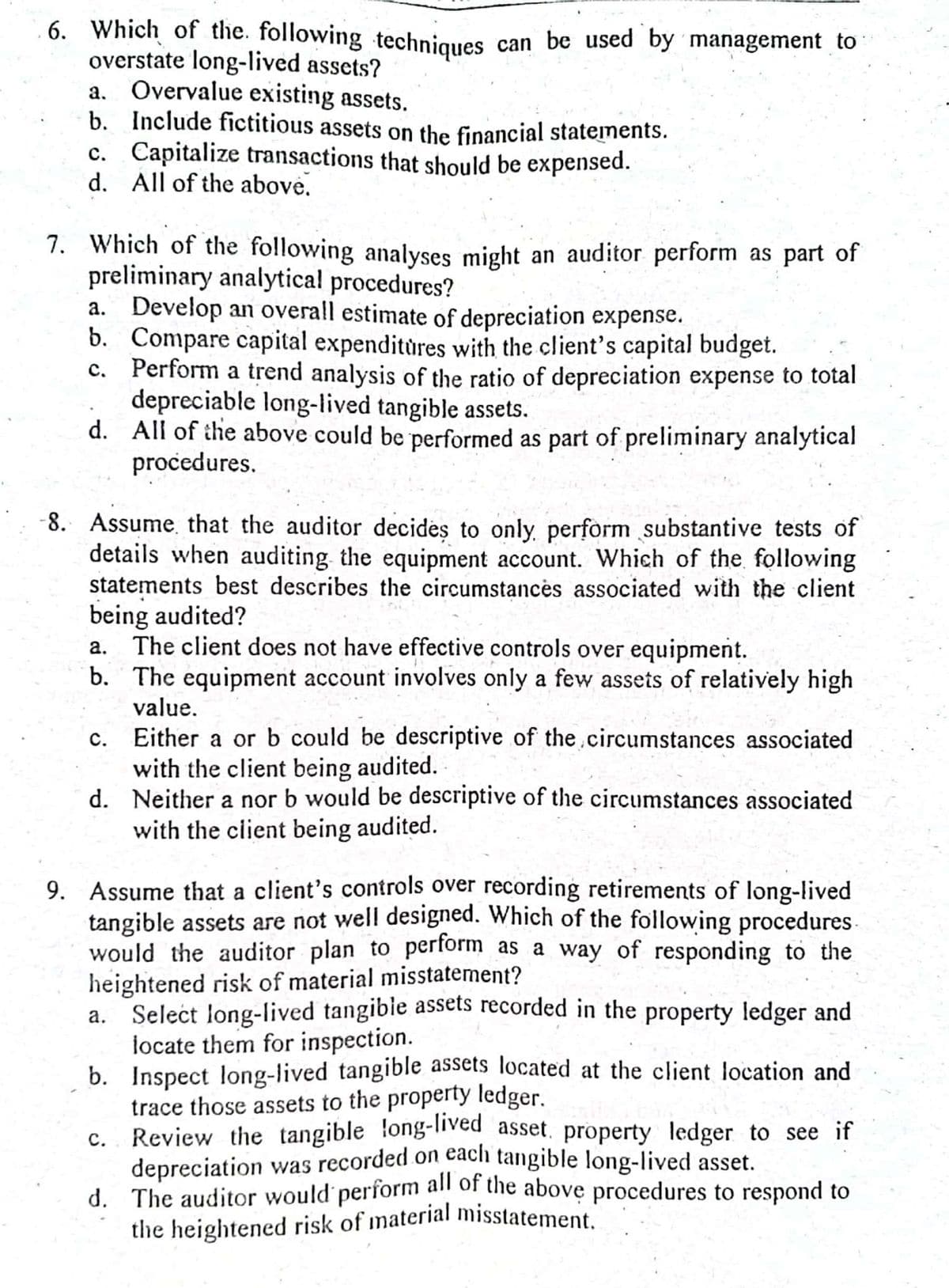 the heightened risk of material misstatement.
6. Which of the. following techniques
overstate long-lived assets?
a. Overvalue existing assets.
b. Include fictitious assets on the financial statements.
c. Capitalize transactions that should be expensed.
d. All of the above.
can be used by management to
7. Which of the following analyses might an auditor perform as part of
preliminary analytical procedures?
a. Develop an overall estimate of depreciation expense.
b. Compare capital expenditùres with the client's capital budget.
c. Perform a trend analysis of the ratio of depreciation expense to total
depreciable long-lived tangible assets.
d. All of the above could be performed as part of preliminary analytical
procedures.
8. Assume that the auditor decides to only, perform substantive tests of
details when auditing the equipment account. Which of the following
statements best describes the circumstancės associated with the client
being audited?
The client does not have effective controls over equipment.
b. The equipment account involves only a few assets of relatively high
а.
value.
c. Either a or b could be descriptive of the.circumstances associated
with the client being audited.
d. Neither a nor b would be descriptive of the circumstances associated
with the client being audited.
9. Assume that a client's controls over recording retirements of long-lived
tangible assets are not well designed. Which of the following procedures
would the auditor plan to perform as a way of responding to the
heightened risk of material misstatement?
a. Select long-lived tangible assets recorded in the property ledger and
locate them for inspection.
b. Inspect long-lived tangible assets located at the client location and
trace those assets to the property ledger.
c. Review the tangible long-lived asset. property ledger to see if
depreciation was recorded on each tangible long-lived asset.
d. The auditor would perform all of the above procedures to respond to
