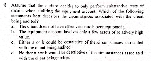 -8. Assume, that the auditor decideş to only perform substantive tests of
details when auditing the equipment account. Which of the following
statements best describes the circumstancės associated with the client
being audited?
a. The client does not have effective controls over equipment.
b. The equipment account involves only a few assets of relatively high
value.
c. Either a or b could be descriptive of the circumstances associated
with the client being audited.
d. Neither a nor b would be descriptive of the circumstances associated
with the client being audited.
