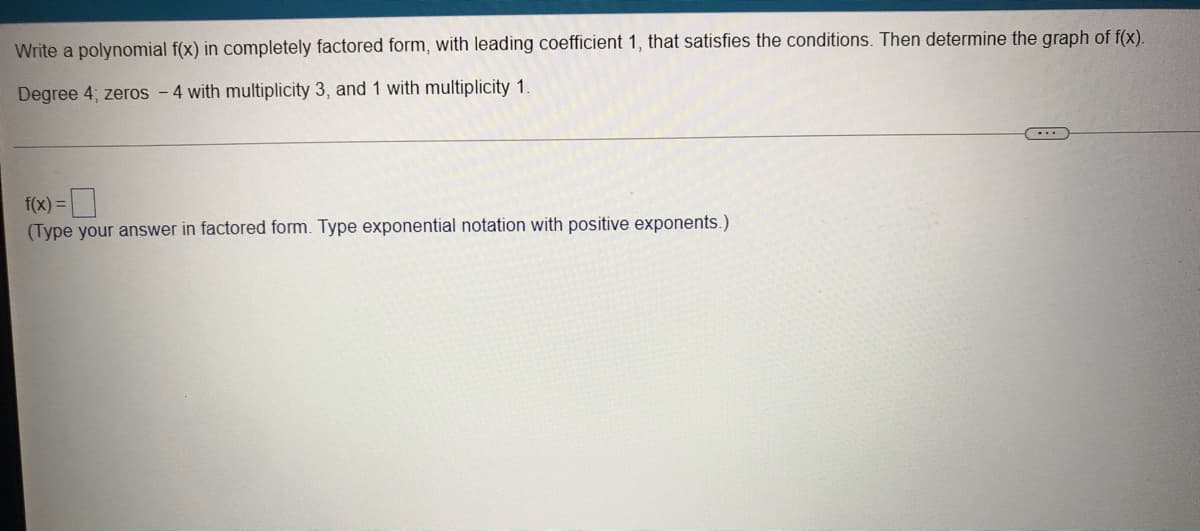 Write a polynomial f(x) in completely factored form, with leading coefficient 1, that satisfies the conditions. Then determine the graph of f(x).
Degree 4; zeros -4 with multiplicity 3, and 1 with multiplicity 1.
f(x) =
(Type your answer in factored form. Type exponential notation with positive exponents.)
