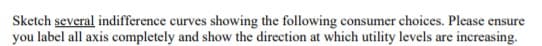 Sketch several indifference curves showing the following consumer choices. Please ensure
you label all axis completely and show the direction at which utility levels are increasing.
