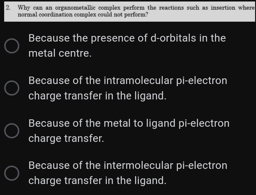 2.
Why can an organometallic complex perform the reactions such as insertion where
normal coordination complex could not perform?
Because the presence of d-orbitals in the
metal centre.
Because of the intramolecular pi-electron
charge transfer in the ligand.
Because of the metal to ligand pi-electron
charge transfer.
Because of the intermolecular pi-electron
charge transfer in the ligand.
