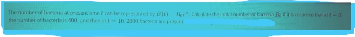 The number of bacteria at present time t can be represented by B (t)- Boet. Calculate the initial number of bacteria Bo if it is recarded that at t= 3
the number of bacteria is 400, and then at t- 10, 2000 bacteria are present
