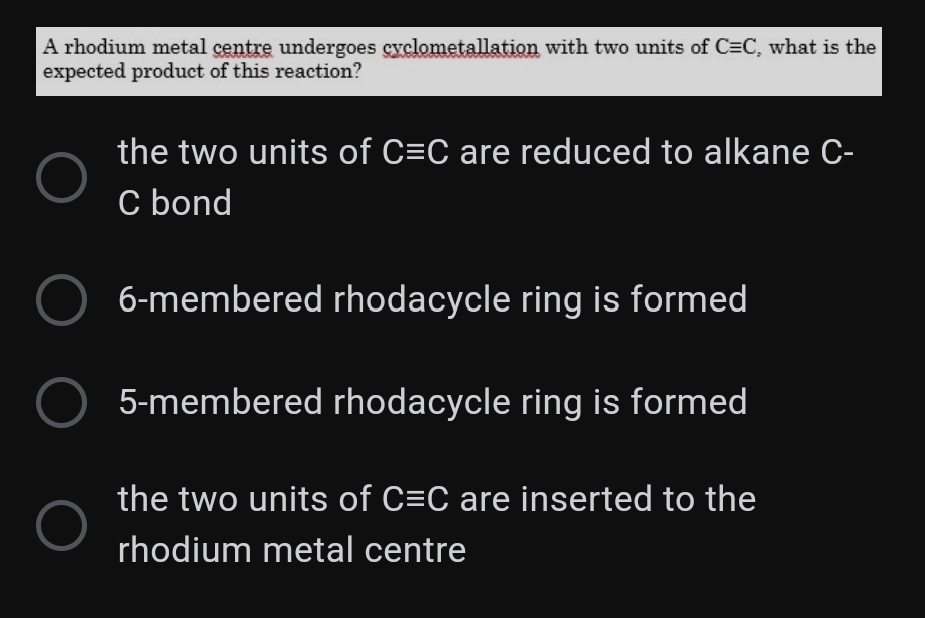 A rhodium metal çentre undergoes cyclometallation with two units of C=C, what is the
expected product of this reaction?
the two units of C=C are reduced to alkane C-
C bond
6-membered rhodacycle ring is formed
5-membered rhodacycle ring is formed
the two units of C=C are inserted to the
rhodium metal centre
