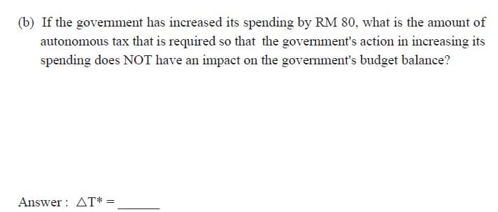 (b) If the govemnment has increased its spending by RM 80, what is the amount of
autonomous tax that is required so that the government's action in increasing its
spending does NOT have an impact on the government's budget balance?
Answer : AT* =
