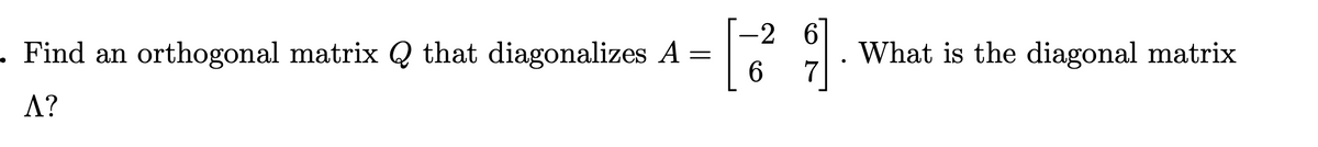 -2 6
. Find an orthogonal matrix Q that diagonalizes A =
6.
What is the diagonal matrix
7
A?
