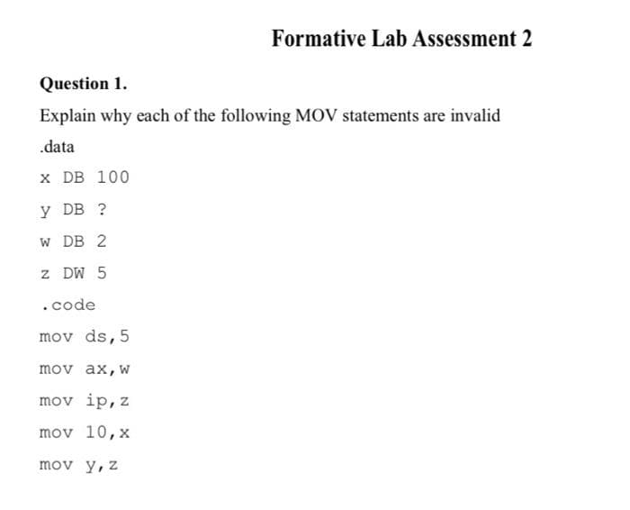 Formative Lab Assessment 2
Question 1.
Explain why each of the following MOV statements are invalid
.data
x DB 100
y DB ?
w DB 2
z DW 5
.code
mov ds, 5
mov ax,w
mov ip, z
mov 10,x
mov y, z
