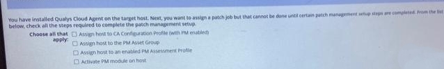 You have installed Qualys Cloud Agent on the target host. Next, you want to assign a patch job but that cannot be done until certain patch management setup steps are completed. Prom the list
below, check all the steps required to complete the patch management setup
Choose all that DAssign host to CA Configuration Profie (with PM enatled
O Assign host to the PM Asset Group
apply
DAssign host to an enabled PM ASsessment Profie
O Activate PM module on host
