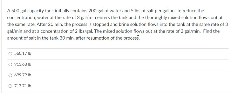 A 500 gal capacity tank initially contains 200 gal of water and 5 lbs of salt per gallon. To reduce the
concentration, water at the rate of 3 gal/min enters the tank and the thoroughly mixed solution flows out at
the same rate. After 20 min. the process is stopped and brine solution flows into the tank at the same rate of 3
gal/min and at a concentration of 2 Ibs/gal. The mixed solution flows out at the rate of 2 gal/min. Find the
amount of salt in the tank 30 min. after resumption of the process.
O 560.17 Ib
913.68 lb
699.79 lb
O 717.71 Ib
