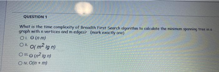 QUESTION 1
What is the time complexity of Breadth First Search algorithm to calculate the minimum sparning tree in a
graph with n vertices and m edges? (mark exactly one)
O. O (n m)
O . O( m2 lg n)
O Ill (n? Ig n)
ON. O(n + m)
