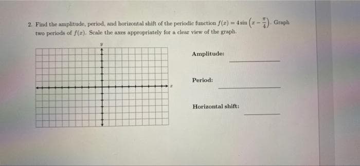 2. Find the amplitude, period, and horizontal shift of the periodic function f(r) = 4 sin (2-). Graph
two periods of S(x). Scale the axes appropriately for a clear view of the graph.
Amplitude:
Period:
Horizontal shift:
