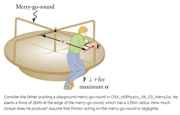 Merry-go-round
FLr for
maximum a
Consider the father pushing a playground merry-go-round in CNX_HSPhysics_06_03_MerryGo. He
exerts a force of 250N at the edge of the merry-go-round, which has a 1.50m radius. How much
torque does he produce? Assume that friction acting on the merry-go-round is negligible.