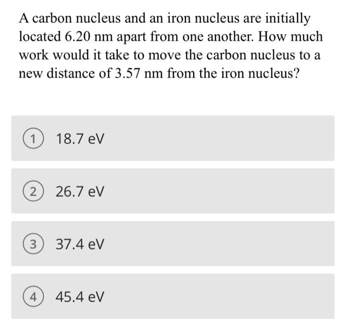 A carbon nucleus and an iron nucleus are initially
located 6.20 nm apart from one another. How much
work would it take to move the carbon nucleus to a
new distance of 3.57 nm from the iron nucleus?
1
2
18.7 eV
4
26.7 eV
(3) 37.4 eV
45.4 eV