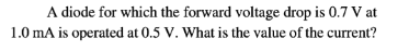 A diode for which the forward voltage drop is 0.7 V at
1.0 mA is operated at 0.5 V. What is the value of the current?