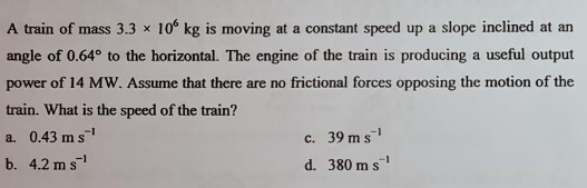 A train of mass 3.3 x 106 kg is moving at a constant speed up a slope inclined at an
angle of 0.64° to the horizontal. The engine of the train is producing a useful output
power of 14 MW. Assume that there are no frictional forces opposing the motion of the
train. What is the speed of the train?
a. 0.43 m s¹
b. 4.2 ms¹
c. 39 ms¹
d. 380 m s¹