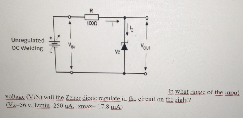 Unregulated
DC Welding
R
10002
Vz
VOUT
I
In what range of the input
voltage (ViN) will the Zener diode regulate in the circuit on the right?
(Vz-56 v, Izmin=250 uA, Izmax= 17,8 mA)