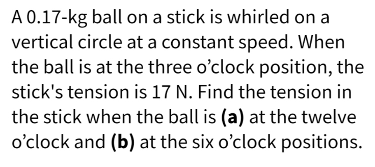 A 0.17-kg ball on a stick is whirled on a
vertical circle at a constant speed. When
the ball is at the three o'clock position, the
stick's tension is 17 N. Find the tension in
the stick when the ball is (a) at the twelve
o'clock and (b) at the six o'clock positions.
