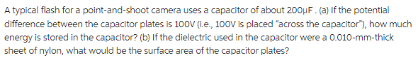 A typical flash for a point-and-shoot camera uses a capacitor of about 200µF. (a) If the potential
difference between the capacitor plates is 100V (i.e., 100V is placed "across the capacitor"), how much
energy is stored in the capacitor? (b) If the dielectric used in the capacitor were a 0.010-mm-thick
sheet of nylon, what would be the surface area of the capacitor plates?