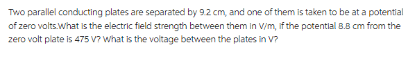 Two parallel conducting plates are separated by 9.2 cm, and one of them is taken to be at a potential
of zero volts.What is the electric field strength between them in V/m, if the potential 8.8 cm from the
zero volt plate is 475 V? What is the voltage between the plates in V?