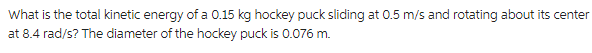 What is the total kinetic energy of a 0.15 kg hockey puck sliding at 0.5 m/s and rotating about its center
at 8.4 rad/s? The diameter of the hockey puck is 0.076 m.