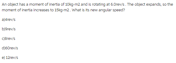An object has a moment of inertia of 10kg-m2 and is rotating at 6.0rev/s. The object expands, so the
moment of inertia increases to 15kg-m2. What is its new angular speed?
a)4rev/s
b)9rev/s
c)8rev/s
d)60rev/s
e) 12rev/s