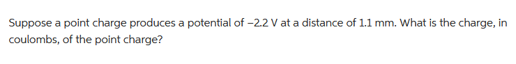 Suppose a point charge produces a potential of -2.2 V at a distance of 1.1 mm. What is the charge, in
coulombs, of the point charge?